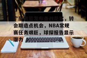 开云体育官方网-包含广厦男篮发布备战花絮，转会期造点机会，NBA常规赛任务艰巨，球探报告显示潜力的词条